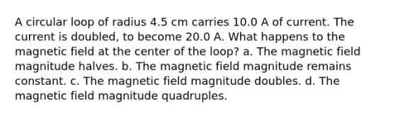 A circular loop of radius 4.5 cm carries 10.0 A of current. The current is doubled, to become 20.0 A. What happens to the magnetic field at the center of the loop? a. The magnetic field magnitude halves. b. The magnetic field magnitude remains constant. c. The magnetic field magnitude doubles. d. The magnetic field magnitude quadruples.