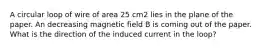 A circular loop of wire of area 25 cm2 lies in the plane of the paper. An decreasing magnetic field B is coming out of the paper. What is the direction of the induced current in the loop?