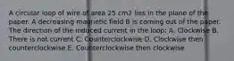A circular loop of wire of area 25 cm2 lies in the plane of the paper. A decreasing magnetic field B is coming out of the paper. The direction of the induced current in the loop: A. Clockwise B. There is not current C. Counterclockwise D. Clockwise then counterclockwise E. Counterclockwise then clockwise