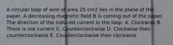 A circular loop of wire of area 25 cm2 lies in the plane of the paper. A decreasing magnetic field B is coming out of the paper. The direction of the induced current in the loop: A. Clockwise B. There is not current C. Counterclockwise D. Clockwise then counterclockwise E. Counterclockwise then clockwise