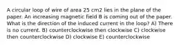 A circular loop of wire of area 25 cm2 lies in the plane of the paper. An increasing magnetic field B is coming out of the paper. What is the direction of the induced current in the loop? A) There is no current. B) counterclockwise then clockwise C) clockwise then counterclockwise D) clockwise E) counterclockwise