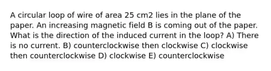 A circular loop of wire of area 25 cm2 lies in the plane of the paper. An increasing magnetic field B is coming out of the paper. What is the direction of the induced current in the loop? A) There is no current. B) counterclockwise then clockwise C) clockwise then counterclockwise D) clockwise E) counterclockwise