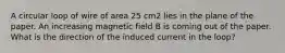 A circular loop of wire of area 25 cm2 lies in the plane of the paper. An increasing magnetic field B is coming out of the paper. What is the direction of the induced current in the loop?