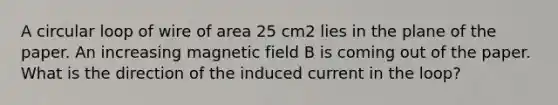 A circular loop of wire of area 25 cm2 lies in the plane of the paper. An increasing magnetic field B is coming out of the paper. What is the direction of the induced current in the loop?