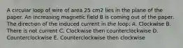 A circular loop of wire of area 25 cm2 lies in the plane of the paper. An increasing magnetic field B is coming out of the paper. The direction of the induced current in the loop: A. Clockwise B. There is not current C. Clockwise then counterclockwise D. Counterclockwise E. Counterclockwise then clockwise