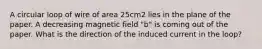 A circular loop of wire of area 25cm2 lies in the plane of the paper. A decreasing magnetic field "b" is coming out of the paper. What is the direction of the induced current in the loop?