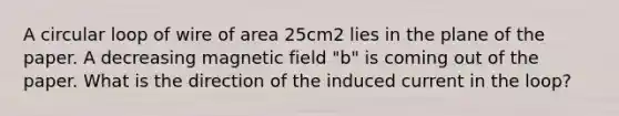 A circular loop of wire of area 25cm2 lies in the plane of the paper. A decreasing magnetic field "b" is coming out of the paper. What is the direction of the induced current in the loop?