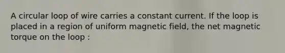 A circular loop of wire carries a constant current. If the loop is placed in a region of uniform magnetic field, the net magnetic torque on the loop :