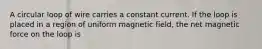 A circular loop of wire carries a constant current. If the loop is placed in a region of uniform magnetic field, the net magnetic force on the loop is