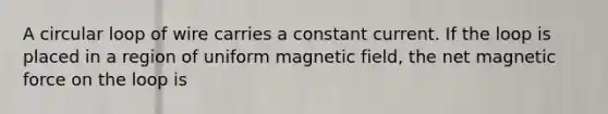 A circular loop of wire carries a constant current. If the loop is placed in a region of uniform magnetic field, the net magnetic force on the loop is