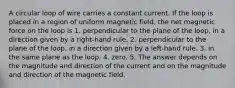 A circular loop of wire carries a constant current. If the loop is placed in a region of uniform magnetic field, the net magnetic force on the loop is 1. perpendicular to the plane of the loop, in a direction given by a right-hand rule. 2. perpendicular to the plane of the loop, in a direction given by a left-hand rule. 3. in the same plane as the loop. 4. zero. 5. The answer depends on the magnitude and direction of the current and on the magnitude and direction of the magnetic field.