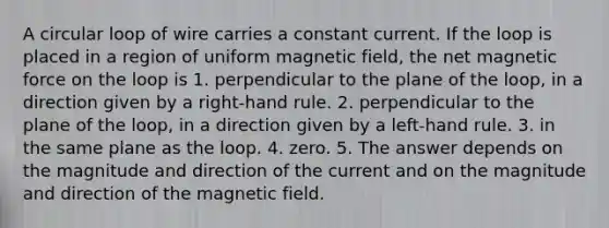 A circular loop of wire carries a constant current. If the loop is placed in a region of uniform magnetic field, the net magnetic force on the loop is 1. perpendicular to the plane of the loop, in a direction given by a right-hand rule. 2. perpendicular to the plane of the loop, in a direction given by a left-hand rule. 3. in the same plane as the loop. 4. zero. 5. The answer depends on the magnitude and direction of the current and on the magnitude and direction of the magnetic field.