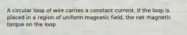 A circular loop of wire carries a constant current. If the loop is placed in a region of uniform magnetic field, the net magnetic torque on the loop