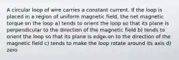 A circular loop of wire carries a constant current. If the loop is placed in a region of uniform magnetic field, the net magnetic torque on the loop a) tends to orient the loop so that its plane is perpendicular to the direction of the magnetic field b) tends to orient the loop so that its plane is edge-on to the direction of the magnetic field c) tends to make the loop rotate around its axis d) zero