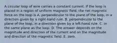 A circular loop of wire carries a constant current. If the loop is placed in a region of uniform magnetic field, the net magnetic force on the loop is A. perpendicular to the plane of the loop, in a direction given by a right-hand rule. B. perpendicular to the plane of the loop, in a direction given by a left-hand rule. C. in the same plane as the loop. D. The answer depends on the magnitude and direction of the current and on the magnitude and direction of the magnetic field. E. zero.