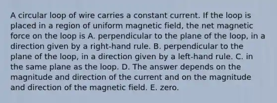 A circular loop of wire carries a constant current. If the loop is placed in a region of uniform magnetic field, the net magnetic force on the loop is A. perpendicular to the plane of the loop, in a direction given by a right-hand rule. B. perpendicular to the plane of the loop, in a direction given by a left-hand rule. C. in the same plane as the loop. D. The answer depends on the magnitude and direction of the current and on the magnitude and direction of the magnetic field. E. zero.