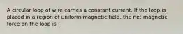 A circular loop of wire carries a constant current. If the loop is placed in a region of uniform magnetic field, the net magnetic force on the loop is :