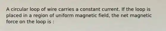 A circular loop of wire carries a constant current. If the loop is placed in a region of uniform magnetic field, the net magnetic force on the loop is :