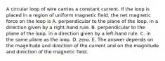 A circular loop of wire carries a constant current. If the loop is placed in a region of uniform magnetic field, the net magnetic force on the loop is A. perpendicular to the plane of the loop, in a direction given by a right-hand rule. B. perpendicular to the plane of the loop, in a direction given by a left-hand rule. C. in the same plane as the loop. D. zero. E. The answer depends on the magnitude and direction of the current and on the magnitude and direction of the magnetic field.