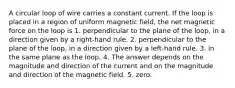 A circular loop of wire carries a constant current. If the loop is placed in a region of uniform magnetic field, the net magnetic force on the loop is 1. perpendicular to the plane of the loop, in a direction given by a right-hand rule. 2. perpendicular to the plane of the loop, in a direction given by a left-hand rule. 3. in the same plane as the loop. 4. The answer depends on the magnitude and direction of the current and on the magnitude and direction of the magnetic field. 5. zero.