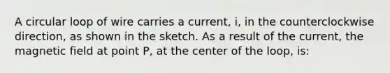 A circular loop of wire carries a current, i, in the counterclockwise direction, as shown in the sketch. As a result of the current, the magnetic field at point P, at the center of the loop, is: