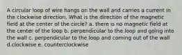 A circular loop of wire hangs on the wall and carries a current in the clockwise direction. What is the direction of the magnetic field at the center of the circle? a. there is no magnetic field at the center of the loop b. perpendicular to the loop and going into the wall c. perpendicular to the loop and coming out of the wall d.clockwise e. counterclockwise