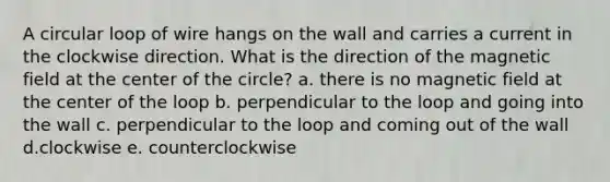 A circular loop of wire hangs on the wall and carries a current in the clockwise direction. What is the direction of the magnetic field at the center of the circle? a. there is no magnetic field at the center of the loop b. perpendicular to the loop and going into the wall c. perpendicular to the loop and coming out of the wall d.clockwise e. counterclockwise