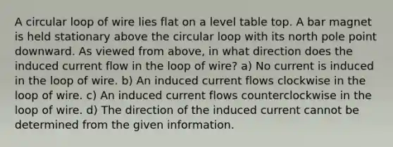 A circular loop of wire lies flat on a level table top. A bar magnet is held stationary above the circular loop with its north pole point downward. As viewed from above, in what direction does the induced current flow in the loop of wire? a) No current is induced in the loop of wire. b) An induced current flows clockwise in the loop of wire. c) An induced current flows counterclockwise in the loop of wire. d) The direction of the induced current cannot be determined from the given information.