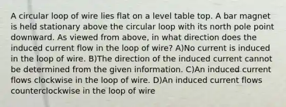 A circular loop of wire lies flat on a level table top. A bar magnet is held stationary above the circular loop with its north pole point downward. As viewed from above, in what direction does the induced current flow in the loop of wire? A)No current is induced in the loop of wire. B)The direction of the induced current cannot be determined from the given information. C)An induced current flows clockwise in the loop of wire. D)An induced current flows counterclockwise in the loop of wire