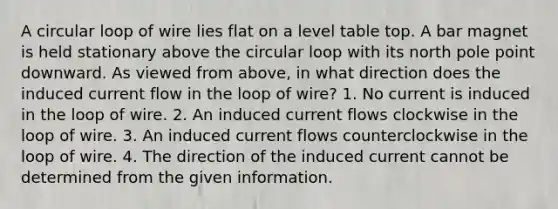 A circular loop of wire lies flat on a level table top. A bar magnet is held stationary above the circular loop with its north pole point downward. As viewed from above, in what direction does the induced current flow in the loop of wire? 1. No current is induced in the loop of wire. 2. An induced current flows clockwise in the loop of wire. 3. An induced current flows counterclockwise in the loop of wire. 4. The direction of the induced current cannot be determined from the given information.