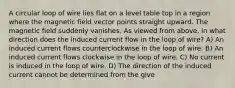 A circular loop of wire lies flat on a level table top in a region where the magnetic field vector points straight upward. The magnetic field suddenly vanishes. As viewed from above, in what direction does the induced current flow in the loop of wire? A) An induced current flows counterclockwise in the loop of wire. B) An induced current flows clockwise in the loop of wire. C) No current is induced in the loop of wire. D) The direction of the induced current cannot be determined from the give