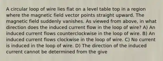 A circular loop of wire lies flat on a level table top in a region where the magnetic field vector points straight upward. The magnetic field suddenly vanishes. As viewed from above, in what direction does the induced current flow in the loop of wire? A) An induced current flows counterclockwise in the loop of wire. B) An induced current flows clockwise in the loop of wire. C) No current is induced in the loop of wire. D) The direction of the induced current cannot be determined from the give