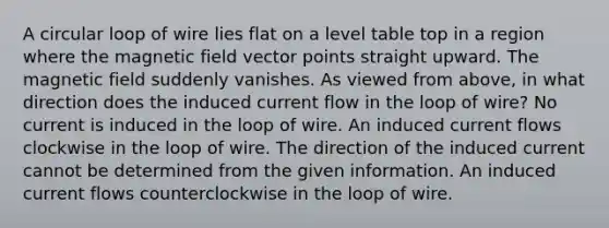 A circular loop of wire lies flat on a level table top in a region where the magnetic field vector points straight upward. The magnetic field suddenly vanishes. As viewed from above, in what direction does the induced current flow in the loop of wire? No current is induced in the loop of wire. An induced current flows clockwise in the loop of wire. The direction of the induced current cannot be determined from the given information. An induced current flows counterclockwise in the loop of wire.