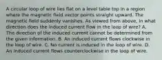 A circular loop of wire lies flat on a level table top in a region where the magnetic field vector points straight upward. The magnetic field suddenly vanishes. As viewed from above, in what direction does the induced current flow in the loop of wire? A. The direction of the induced current cannot be determined from the given information. B. An induced current flows clockwise in the loop of wire. C. No current is induced in the loop of wire. D. An induced current flows counterclockwise in the loop of wire.