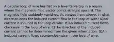 A circular loop of wire lies flat on a level table top in a region where the magnetic field vector points straight upward. The magnetic field suddenly vanishes. As viewed from above, in what direction does the induced current flow in the loop of wire? A)No current is induced in the loop of wire. B)An induced current flows clockwise in the loop of wire. C)The direction of the induced current cannot be determined from the given information. D)An induced current flows counterclockwise in the loop of wire.