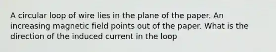 A circular loop of wire lies in the plane of the paper. An increasing magnetic field points out of the paper. What is the direction of the induced current in the loop