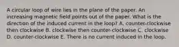 A circular loop of wire lies in the plane of the paper. An increasing magnetic field points out of the paper. What is the direction of the induced current in the loop? A. counter-clockwise then clockwise B. clockwise then counter-clockwise C. clockwise D. counter-clockwise E. There is no current induced in the loop.