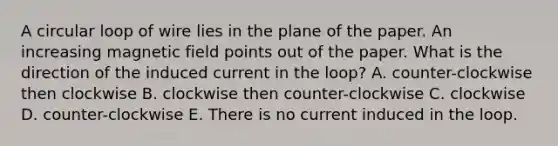 A circular loop of wire lies in the plane of the paper. An increasing magnetic field points out of the paper. What is the direction of the induced current in the loop? A. counter-clockwise then clockwise B. clockwise then counter-clockwise C. clockwise D. counter-clockwise E. There is no current induced in the loop.