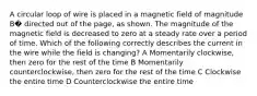 A circular loop of wire is placed in a magnetic field of magnitude B� directed out of the page, as shown. The magnitude of the magnetic field is decreased to zero at a steady rate over a period of time. Which of the following correctly describes the current in the wire while the field is changing? A Momentarily clockwise, then zero for the rest of the time B Momentarily counterclockwise, then zero for the rest of the time C Clockwise the entire time D Counterclockwise the entire time