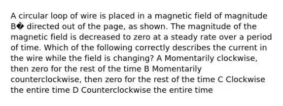 A circular loop of wire is placed in a magnetic field of magnitude B� directed out of the page, as shown. The magnitude of the magnetic field is decreased to zero at a steady rate over a period of time. Which of the following correctly describes the current in the wire while the field is changing? A Momentarily clockwise, then zero for the rest of the time B Momentarily counterclockwise, then zero for the rest of the time C Clockwise the entire time D Counterclockwise the entire time