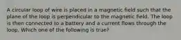 A circular loop of wire is placed in a magnetic field such that the plane of the loop is perpendicular to the magnetic field. The loop is then connected to a battery and a current flows through the loop. Which one of the following is true?