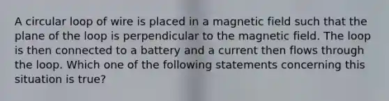 A circular loop of wire is placed in a magnetic field such that the plane of the loop is perpendicular to the magnetic field. The loop is then connected to a battery and a current then flows through the loop. Which one of the following statements concerning this situation is true?