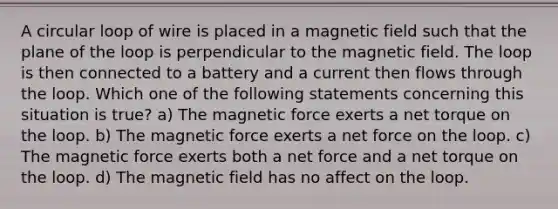 A circular loop of wire is placed in a magnetic field such that the plane of the loop is perpendicular to the magnetic field. The loop is then connected to a battery and a current then flows through the loop. Which one of the following statements concerning this situation is true? a) The magnetic force exerts a net torque on the loop. b) The magnetic force exerts a net force on the loop. c) The magnetic force exerts both a net force and a net torque on the loop. d) The magnetic field has no affect on the loop.