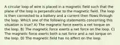 A circular loop of wire is placed in a magnetic field such that the plane of the loop is perpendicular to the magnetic field. The loop is then connected to a battery and a current then flows through the loop. Which one of the following statements concerning this situation is true? A) The magnetic force exerts a net torque on the loop. B) The magnetic force exerts a net force on the loop. C) The magnetic force exerts both a net force and a net torque on the loop. D) The magnetic field has no affect on the loop.