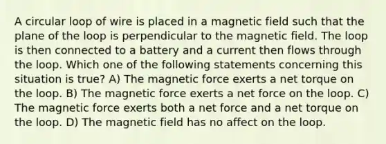 A circular loop of wire is placed in a magnetic field such that the plane of the loop is perpendicular to the magnetic field. The loop is then connected to a battery and a current then flows through the loop. Which one of the following statements concerning this situation is true? A) The magnetic force exerts a net torque on the loop. B) The magnetic force exerts a net force on the loop. C) The magnetic force exerts both a net force and a net torque on the loop. D) The magnetic field has no affect on the loop.