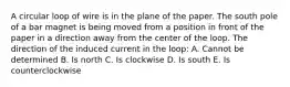 A circular loop of wire is in the plane of the paper. The south pole of a bar magnet is being moved from a position in front of the paper in a direction away from the center of the loop. The direction of the induced current in the loop: A. Cannot be determined B. Is north C. Is clockwise D. Is south E. Is counterclockwise