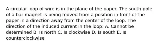 A circular loop of wire is in the plane of the paper. The south pole of a bar magnet is being moved from a position in front of the paper in a direction away from the center of the loop. The direction of the induced current in the loop: A. Cannot be determined B. Is north C. Is clockwise D. Is south E. Is counterclockwise