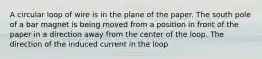 A circular loop of wire is in the plane of the paper. The south pole of a bar magnet is being moved from a position in front of the paper in a direction away from the center of the loop. The direction of the induced current in the loop