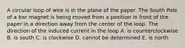 A circular loop of wire is in the plane of the paper. The South Pole of a bar magnet is being moved from a position in front of the paper in a direction away from the center of the loop. The direction of the induced current in the loop A. is counterclockwise B. is south C. is clockwise D. cannot be determined E. is north