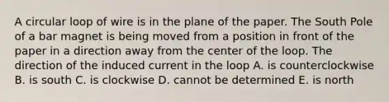 A circular loop of wire is in the plane of the paper. The South Pole of a bar magnet is being moved from a position in front of the paper in a direction away from the center of the loop. The direction of the induced current in the loop A. is counterclockwise B. is south C. is clockwise D. cannot be determined E. is north